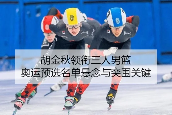 胡金秋领衔三人男篮 奥运预选名单悬念与突围关键